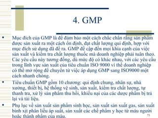 4. GMP Mục đích của GMP là để đảm bảo một cách chắc chắn rằng sản phẩm được sản xuất ra một cách ổn định, đạt chất lượng qui định, hợp với mục đích sử dụng đã đề ra. GMP đề cập đến mọi khía cạnh của việc sản xuất và kiểm tra chất lượng thuốc mà doanh nghiệp phải tuân theo. Các yêu cầu này tương đồng, dù mức độ có khác nhau, với các yêu cầu trong lĩnh vực sản xuất của tiêu chuẩn ISO 9000 vì thế doanh nghiệp có thể mở rộng để chuyển từ việc áp dụng GMP sang ISO9000 một cách nhanh chóng.  Tiêu chuẩn GMP gồm 10 chương: qui định chung, nhân sự, nhà xưởng, thiết bị, hệ thống vệ sinh, sản xuất, kiểm tra chất lượng, tự thanh tra, xử lý sản phẩm thu hồi, khiếu nại của các dược phẩm bị trả lại và tài liệu.  Phụ lục về sản xuất sản phẩm sinh học, sản xuất sản xuất gas, sản xuất bình xịt phân liều áp suất, sản xuất các chế phẩm y học từ máu người hoặc thành phẩm của máu. 