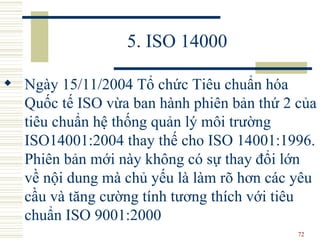 5. ISO 14000 Ngày 15/11/2004 Tổ chức Tiêu chuẩn hóa Quốc tế ISO vừa ban hành phiên bản thứ 2 của tiêu chuẩn hệ thống quản lý môi trường ISO14001:2004 thay thế cho ISO 14001:1996. Phiên bản mới này không có sự thay đổi lớn về nội dung mà chủ yếu là làm rõ hơn các yêu cầu và tăng cường tính tương thích với tiêu chuẩn ISO 9001:2000   