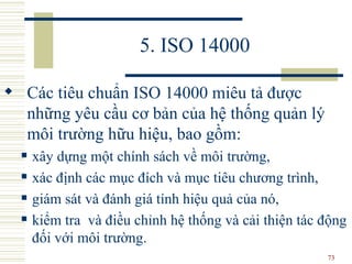 5. ISO 14000 Các tiêu chuẩn ISO 14000 miêu tả được những yêu cầu cơ bản của hệ thống quản lý môi trường hữu hiệu, bao gồm: xây dựng một chính sách về môi trường,  xác định các mục đích và mục tiêu chương trình,  giám sát và đánh giá tính hiệu quả của nó,  kiểm tra  và điều chỉnh hệ thống và cải thiện tác động đối với môi trường.  
