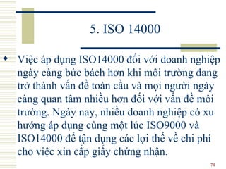 5. ISO 14000 Việc áp dụng ISO14000 đối với doanh nghiệp ngày càng bức bách hơn khi môi trường đang trở thành vấn đề toàn cầu và mọi người ngày càng quan tâm nhiều hơn đối với vấn đề môi trường. Ngày nay, nhiều doanh nghiệp có xu hướng áp dụng cùng một lúc ISO9000 và ISO14000 để tận dụng các lợi thế về chi phí cho việc xin cấp giấy chứng nhận.  