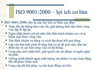 ISO 9001:2000 – lợi ích cơ bản ISO 9001:2000 cho ta các lợi ích cơ bản sau đây:  Thúc đẩy hệ thống làm việc tốt, giải phóng lãnh đạo khỏi công việc lặp đi lặp lại.  Ngăn chặn nhiều sai sót nhờ tinh thần trách nhiệm cao và tự kiểm soát được công việc.  Xác định nhiệm vụ đúng và cách đạt được kết quả đúng.  Lập văn bản một cách rõ ràng làm cơ sở để giáo dục, đào tạo nhân lực và cải tiến công việc có hệ thống.  Cung cấp cách nhận biết, giải quyết các sai phạm và ngăn ngừa tái phát.  Chứng minh khách quan chất lượng sản phẩm và mọi hoạt động đều đã được kiểm soát.  Cung cấp dữ liệu phục vụ cho hoạt động cải tiến.  