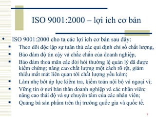 ISO 9001:2000 – lợi ích cơ bản ISO 9001:2000 cho ta các lợi ích cơ bản sau đây:  T heo dõi độc lập sự tuân thủ các qui định chỉ số chất lượng,  B ảo đảm độ tin cậy và chắc chắn của doanh nghiệp,  B ảo đảm thoả mãn các đòi hỏi thường lệ quản lý đã được kiểm chứng; nâng cao chất lượng một cách rõ rệt, giảm thiểu mất mát liên quan tới chất lượng yếu kém;  L àm nhẹ bớt áp lực kiểm tra, kiểm toán nội bộ và ngoại vi;  V ững tin ở nơi bản thân doanh nghiệp và các nhân viên; nâng cao thái độ và sự chuyên tâm của các nhân viên;  Q uảng bá sản phẩm trên thị trường quốc gia và quốc tế. 