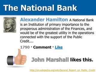 Alexander Hamilton A National Bank
is an Institution of primary importance to the
prosperous administration of the Finances, and
would be of the greatest utility in the operations
connected with the support of the Public
Credit....
1790 · Comment · Like
http://en.wikipedia.org/wiki/Second_Report_on_Public_Credit
likes this.
 
