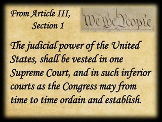 The judicial power of the United
States, shall be vested in one
Supreme Court, and in such inferior
courts as the Congress may from
time to time ordain and establish.
From Article III,
Section 1
 