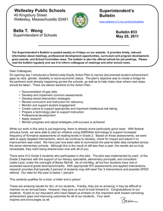 Wellesley Public Schools                                             Superintendent’s
       40 Kingsbury Street                                                  Bulletin
       Wellesley, Massachusetts 02481
                                                                            www.wellesley.k12.ma.us/district/bulletins.



       Bella T. Wong                                                                       Bulletin #33
       Superintendent of Schools                                                           May 20, 2011



     The Superintendent’s Bulletin is posted weekly on Fridays on our website. It provides timely, relevant
     information about meetings, professional development opportunities, curriculum and program development,
     grant awards, and School Committee news. The bulletin is also the official vehicle for job postings. Please
     read the bulletin regularly and use it to inform colleagues of meetings and other school news.


,   Dear Colleagues,
    On opening day I introduced a District-wide Equity Action Plan to narrow documented student achievement
    gaps by race, gender, disability or socio-economic status. The plan's objective was to create a bridge for
    the pertinent work already happening across the schools, as well as to help make clear where next steps
    should be taken. There are eleven sections to the Action Plan:

           •   Documentation of gap data
           •   Develop and implement common assessments
           •   Develop tiered intervention strategies
           •   Review curriculum and instruction for relevancy
           •   Monitor and support student engagement
           •   Create culture to support appropriate and important intellectual risk taking
           •   Prepare a technology plan to support instruction
           •   Professional development
           •   Apply research
           •   Monitor progress and adjust strategies until success is achieved

    While our work in this area is just beginning, there is already some particularly good news. With federal
    stimulus funds, we were able to pilot an initiative using AIMSWeb technology to support increased
    frequency of formative assessments of reading levels in Grade 2. Based on those assessments, we were
    able to apply targeted interventions, which we continue to develop, check for impact and adjust if no
    improvement was noted. We have just now been able to summarize the year-to-date data compiled across
    the seven elementary schools. Although this is the result of still less than a year, the results are so truly
    remarkable, they merit being shared even now with all of you.

    There were 412 Grade 2 students who participated in this pilot. The pilot was implemented by each of the
    Grade 2 teachers with the support of our literacy specialists, elementary principals, and consultant
    Leslie Laud, under the oversight of Becky McFall. As of mid-May, all but four students have met or
    exceeded second grade level benchmarks. With appropriate RTI assessments and applied interventions,
    research provides that typically 5 percent of students may still need Tier 3 interventions and possible SPED
    referral. Our data for this year is below 1 percent.

    This certainly qualifies for a hoot, a holler and a yahoo!

    These are amazing results for ALL of our students. Frankly, they are so amazing, it may be difficult to
    maintain on an annual basis. However, they give us much to look forward to. Congratulations to our
    students. Kudos to our educators who have helped us embark on this important work toward narrowing
    achievement gaps and improving outcomes for all of our students. Your work
    inspires and encourages us all.
 