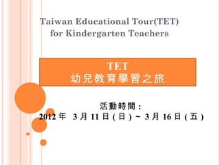 TET 幼兒教育學習之旅 Taiwan Educational Tour(TET)  for Kindergarten Teachers  活動時間 :  2012 年  3 月 11 日 ( 日 ) ～ 3 月 16 日 ( 五 ) 