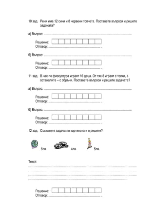 10 зад. Рени има 12 сини и 8 червени топчета. Поставете въпроси и решете
        задачата?

а) Въпрос: .........................................................................................................

       Решение:
       Отговор: .............................................................. .

б) Въпрос: .........................................................................................................

       Решение:
       Отговор: .............................................................. .

11 зад. В час по физкултура играят 16 деца. От тях 8 играят с топки, а
        останалите – с обръчи. Поставете въпроси и решете задачата?

а) Въпрос: .........................................................................................................

       Решение:
       Отговор: .............................................................. .

б) Въпрос: .........................................................................................................

       Решение:
       Отговор: .............................................................. .

12 зад. Съставете задача по картината и я решете?



              8лв.                             4лв.                      5лв.


Текст:
………………………………………………………………………………………………
………………………………………………………………………………………………
………………………………………………………………………………………………
………………………………………………………………………………………


       Решение:
       Отговор: .............................................................. .
 