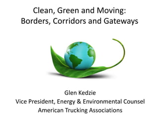 Clean, Green and Moving:
Borders, Corridors and Gateways
Glen Kedzie
Vice President, Energy & Environmental Counsel
American Trucking Associations
 