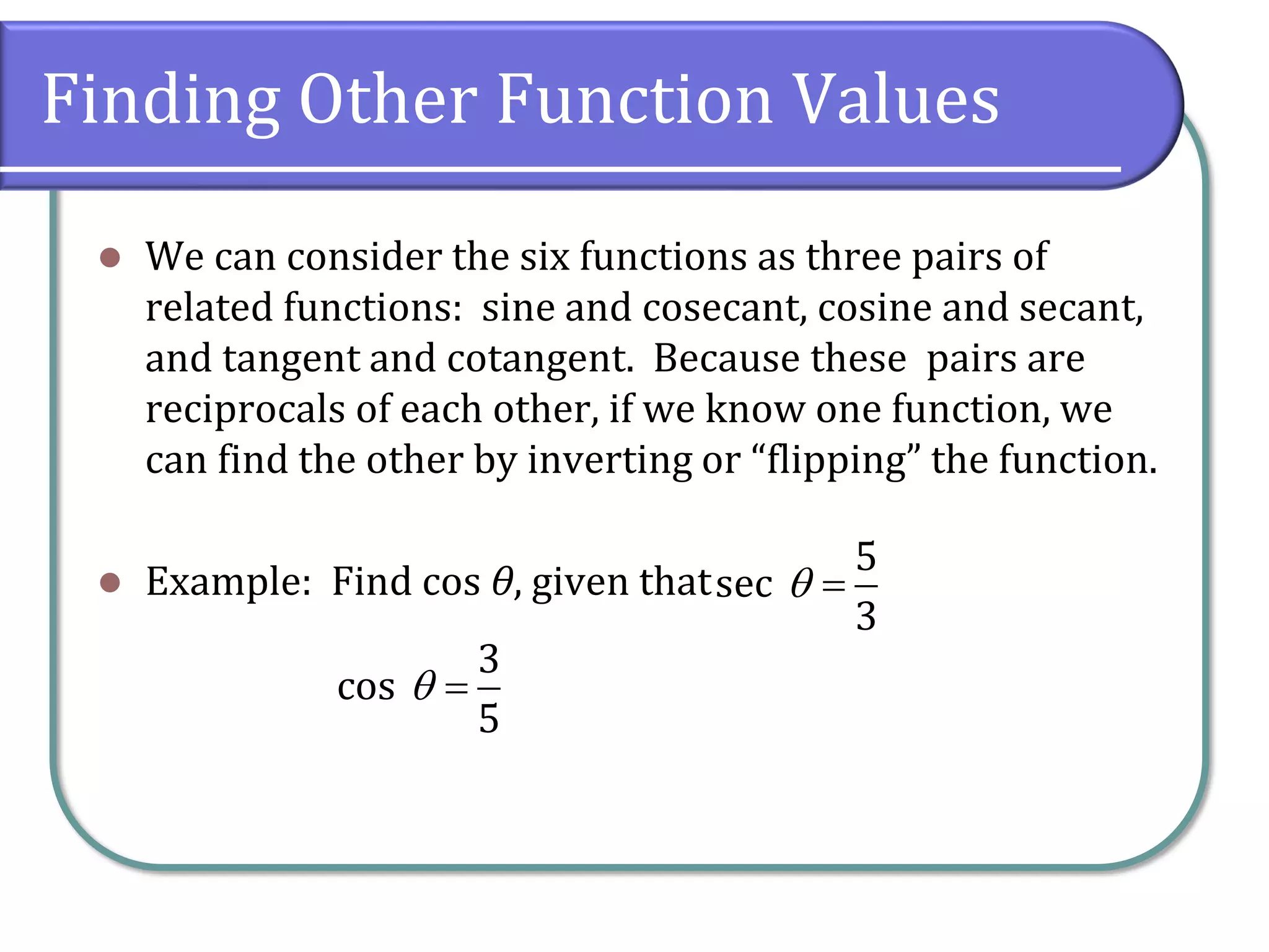 Finding Other Function Values
⚫ We can consider the six functions as three pairs of
related functions: sine and cosecant, cosine and secant,
and tangent and cotangent. Because these pairs are
reciprocals of each other, if we know one function, we
can find the other by inverting or “flipping” the function.
⚫ Example: Find cos θ, given that
5
sec
3
=
3
cos
5
 =
 