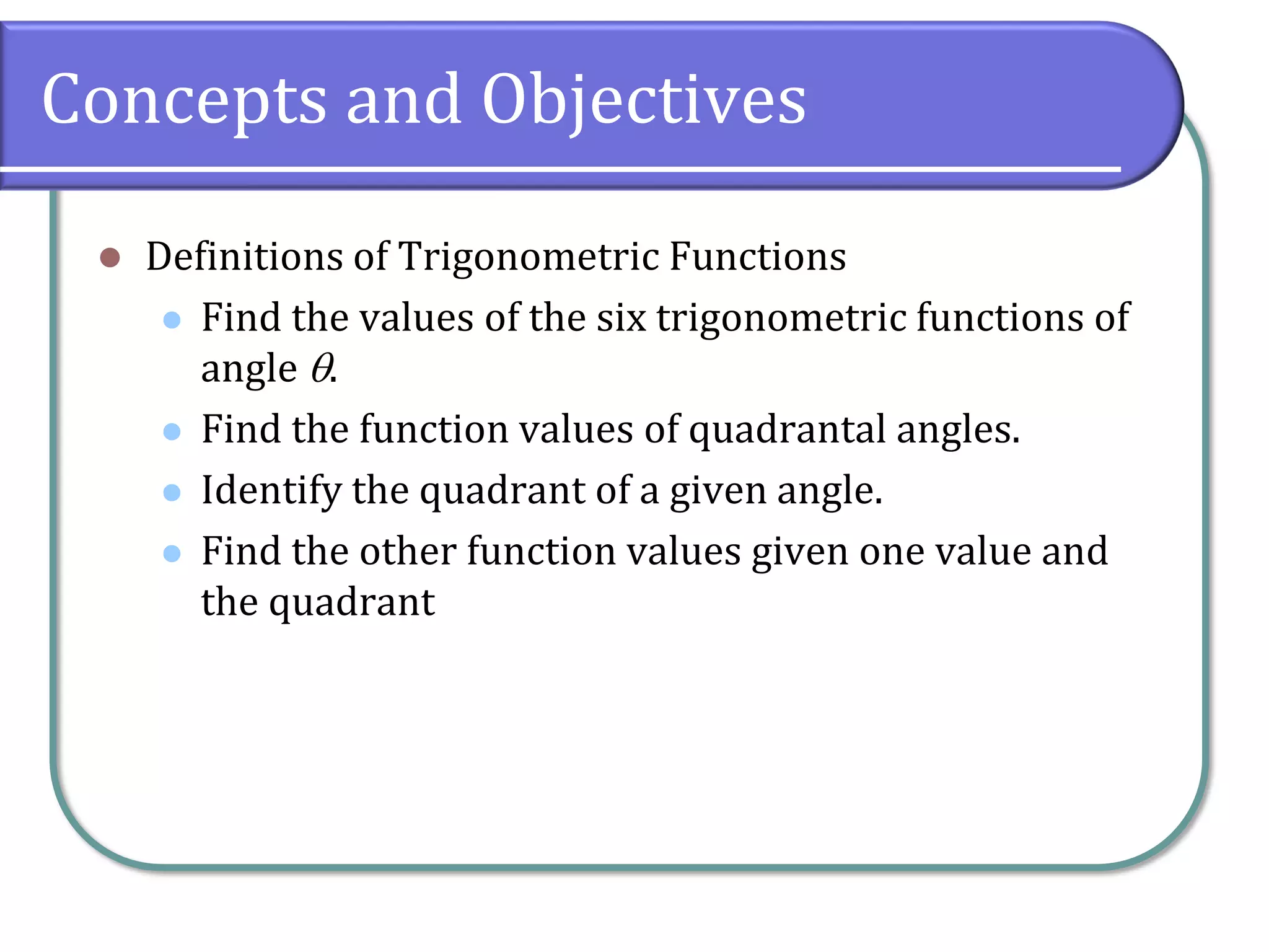 Concepts and Objectives
⚫ Definitions of Trigonometric Functions
⚫ Find the values of the six trigonometric functions of
angle .
⚫ Find the function values of quadrantal angles.
⚫ Identify the quadrant of a given angle.
⚫ Find the other function values given one value and
the quadrant
 