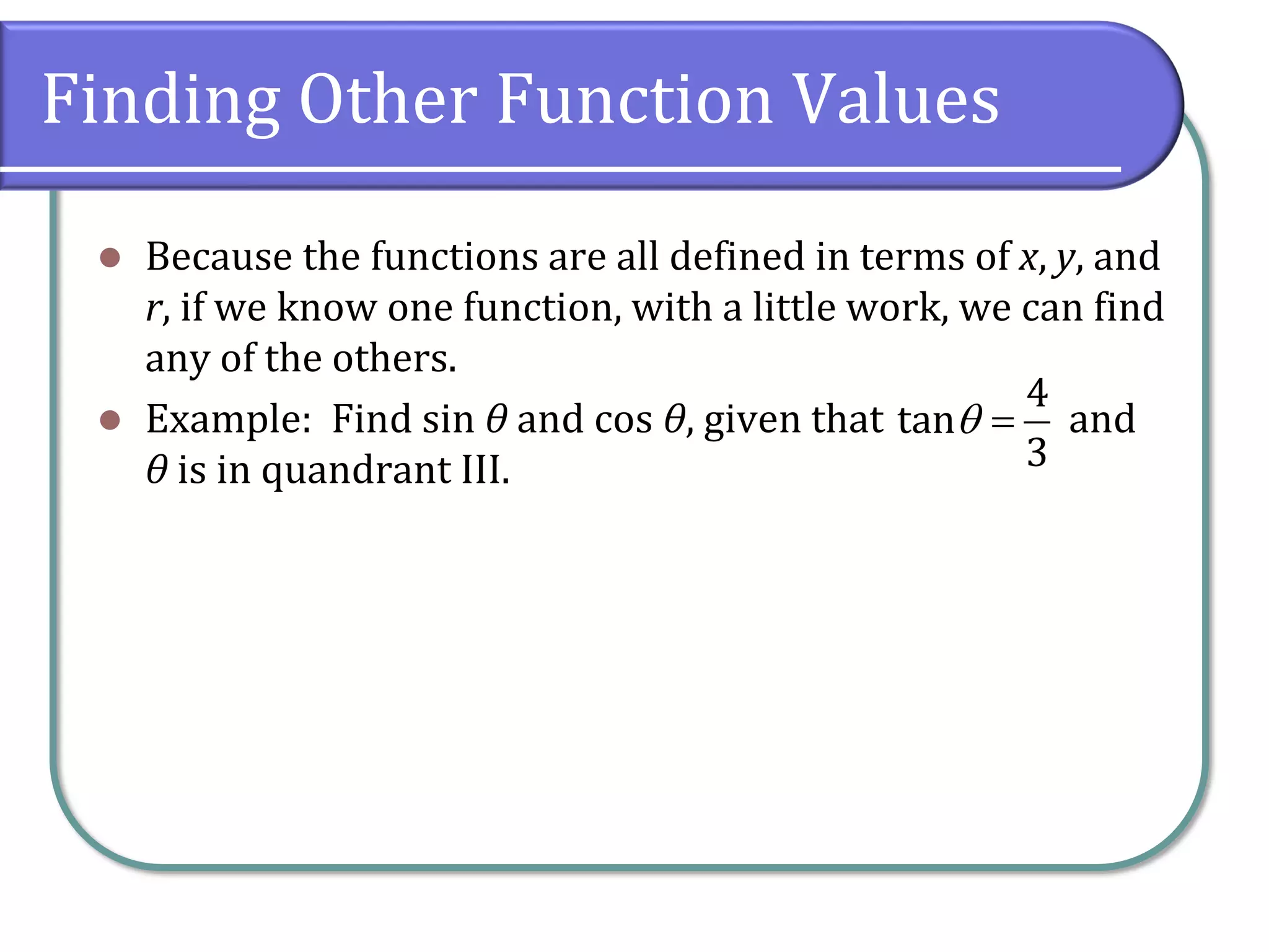 Finding Other Function Values
⚫ Because the functions are all defined in terms of x, y, and
r, if we know one function, with a little work, we can find
any of the others.
⚫ Example: Find sin θ and cos θ, given that and
θ is in quandrant III.
4
tan
3
 =
 