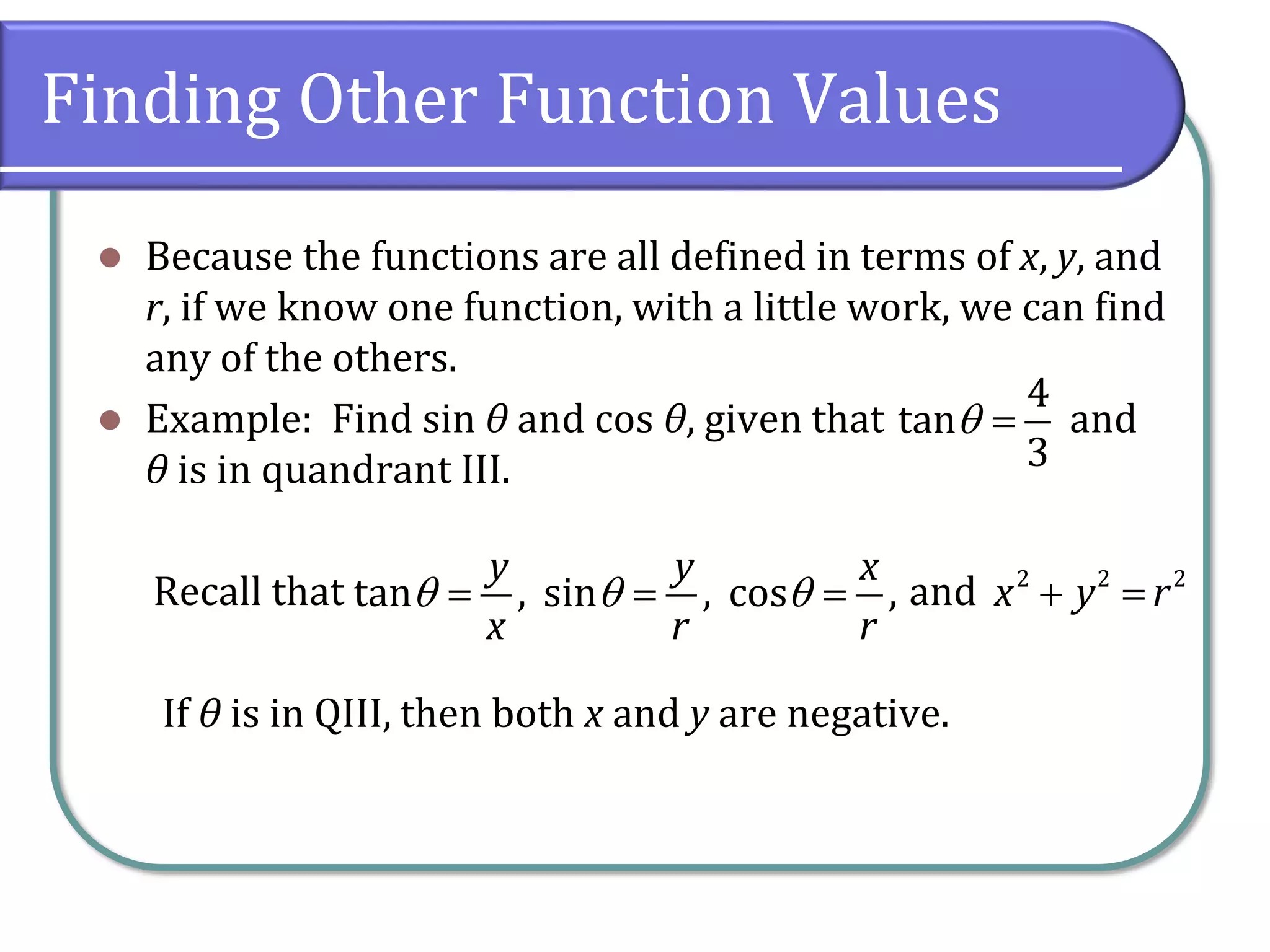 Finding Other Function Values
⚫ Because the functions are all defined in terms of x, y, and
r, if we know one function, with a little work, we can find
any of the others.
⚫ Example: Find sin θ and cos θ, given that and
θ is in quandrant III.
Recall that and
If θ is in QIII, then both x and y are negative.
4
tan
3
 =
tan , sin , cos ,
y y x
x r r
  = = = 2 2 2
x y r+ =
 