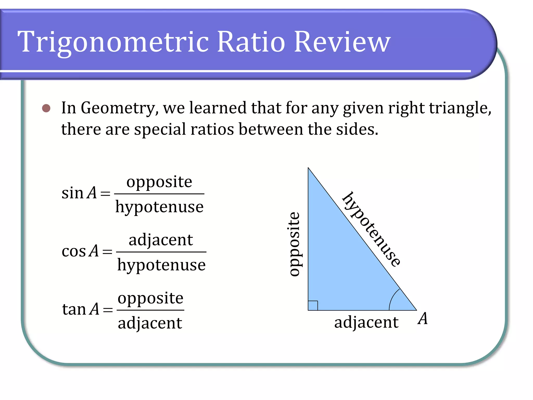 Trigonometric Ratio Review
⚫ In Geometry, we learned that for any given right triangle,
there are special ratios between the sides.
A
opposite
adjacent
=
opposite
sin
hypotenuse
A
=
adjacent
cos
hypotenuse
A
=
opposite
tan
adjacent
A
 