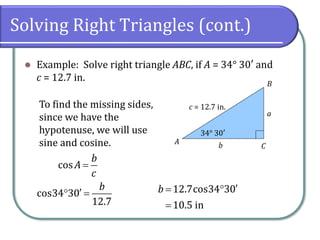 Solving Right Triangles (cont.)
⚫ Example: Solve right triangle ABC, if A = 34° 30′ and
c = 12.7 in.
c = 12.7 in.
34° 30′
A
B
C
a
b
To find the missing sides,
since we have the
hypotenuse, we will use
sine and cosine.
cos
b
A
c
=
cos34 30
12.7
b
 = 12.7cos34 30
10.5 in
b = 
=
 