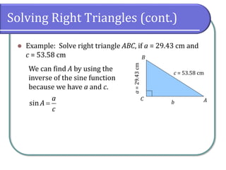 Solving Right Triangles (cont.)
⚫ Example: Solve right triangle ABC, if a = 29.43 cm and
c = 53.58 cm
c = 53.58 cm
a=29.43cm
A
B
C
b
We can find A by using the
inverse of the sine function
because we have a and c.
sin
a
A
c
=
 