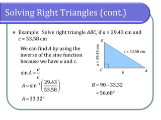 Solving Right Triangles (cont.)
⚫ Example: Solve right triangle ABC, if a = 29.43 cm and
c = 53.58 cm
c = 53.58 cm
a=29.43cm
A
B
C
b
We can find A by using the
inverse of the sine function
because we have a and c.
sin
a
A
c
=
1 29.43
sin
53.58
A −  
=  
 
33.32A = 
90 33.32
56.68
B = −
= 
 