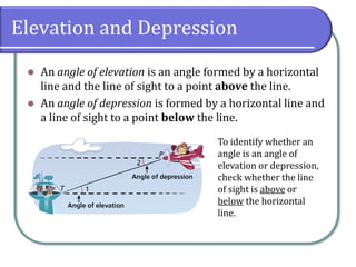 Elevation and Depression
⚫ An angle of elevation is an angle formed by a horizontal
line and the line of sight to a point above the line.
⚫ An angle of depression is formed by a horizontal line and
a line of sight to a point below the line.
To identify whether an
angle is an angle of
elevation or depression,
check whether the line
of sight is above or
below the horizontal
line.
 