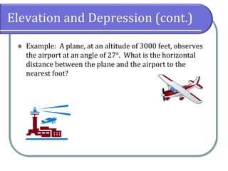 Elevation and Depression (cont.)
⚫ Example: A plane, at an altitude of 3000 feet, observes
the airport at an angle of 27°. What is the horizontal
distance between the plane and the airport to the
nearest foot?
 