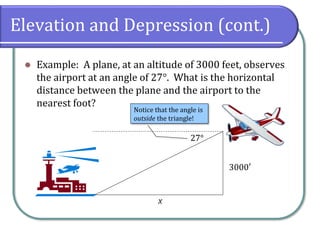 Elevation and Depression (cont.)
⚫ Example: A plane, at an altitude of 3000 feet, observes
the airport at an angle of 27°. What is the horizontal
distance between the plane and the airport to the
nearest foot?
27°
3000′
x
Notice that the angle is
outside the triangle!
 