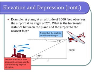 Elevation and Depression (cont.)
⚫ Example: A plane, at an altitude of 3000 feet, observes
the airport at an angle of 27°. What is the horizontal
distance between the plane and the airport to the
nearest foot?
27°
3000′
x
Notice that the angle is
outside the triangle!
Because horizontal lines
are parallel, we can use the
corresponding angle of
elevation.
(27°)
 