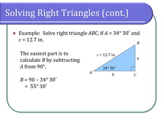 Solving Right Triangles (cont.)
⚫ Example: Solve right triangle ABC, if A = 34° 30′ and
c = 12.7 in.
c = 12.7 in.
34° 30′
A
B
C
a
b
The easiest part is to
calculate B by subtracting
A from 90°.
B = 90 – 34° 30′
= 55° 30′
 