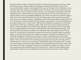 During my research stage, I did my best to look at several, contrasting sources such as a small
Re-enacting group in Norway called Frontkjemperne, Global Cycling Network and a short
documentary called Lookout. Surprisingly, all three sources had quite a few similarities, such as
cinematic still shots, voiceovers and talking heads. A few times, voice overs seemed to go over
cinematic shots, which I thought I could try and use in my final product. Potentially, one of the
weaknesses of my research was that I only used three sources. If I had maybe used more, my
project could’ve come out completely differently. One of the main issues was that the subject is
quite niche, which means that there isn’t a lot of similar projects.That was a hindrance and if
there were more videos to research, I absolutely could’ve had a better quality. Going forward, I’ll
most certainly aim to look at at least 5 similar products, and go back to my roots by looking at 3
pre-1990s products and 2 modern ones. I feel that this will help future projects as I can look at
the evolution of the topic of whatever project. I felt, at the start, that my planning was fairly
decent. I made three plans which I felt were all solid ideas. As production went on, those plans
sort of merged together until I thought I could probably make a moderately good video.That
didn’t go to plan, but that’s more down to my ineptitude with video cameras. One of the big
issues for my interview at the tactical immersion event was that I actually forgot my question
sheet, so I couldn’t ask the right ones. I ended up having to wing all three (originally five).This
definitely damaged my final product as I’d spent a whole morning figuring out the original
questions so that they were relevant to the theme. I’d also made a shot list, which I’ve not done
before. I feel as if the shot list is the only thing on this project that actually went well, which is
unfortunate.As I move on to my next project, I’ll definitely need to make a plan that I can stick
to, as not doing so is one of my major weaknesses and potentially one of the larger reasons this
unit came out as it did. I also forgot to book out a microphone as well as the camera, so there
was a major issue with wind blowing onto the camera’s mic. I had to do some editing in post,
which lead to a decline in the overall quality of the video and meant I had to insert subtitles.
 