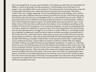 My time management, as usual, wasn’t fantastic.This is because I didn’t lay out a base plan and
follow it. I had a rough guide, but that was about it. Unfortunately, due to the topic of my
project, I was only able to film on one weekend.This is because the re-enacting season was over
by November-December time, when the tactical immersion event took place.Therefore, I
couldn’t film over multiple weekends.This isn’t something that can be changed, but I could’ve
perhaps gone with a different idea that worked around the time of year. One of the huge pains
was that we only had a few hours of daylight to film in, so the whole thing was quite rushed. If
the project had come at a different time that worked around the re-enacting season, I believe
that I could’ve had a far superior project.The whole quality may have turned out much, much
better. Some of the interviews could’ve been shot indoors, thus completely cancelling out the
problem of wind on the microphone. From a technical viewpoint, my work is unimpressive and
uncreative. Aside from a little bit of camera trickery, the only thing positive from the technical
side was the high pass which managed to sort of save my audio.Without it, my footage would
be completely unusable and I would’ve had to make an entirely new project (a process which I
didn’t have time for). I also had to learn, within about 3 hours, how to add, edit and customise
closed captions so that my video was at least watchable. If I had maybe planned my production
outside of the filming, my project could’ve been more impressive technically. I could employ
various editing techniques, camera skills and maybe I could have a better title card. Maybe
animated.Viewing my project through a purely aesthetic standpoint, it is quite nice. I like that
there are some nice looking scenes, such as the still shot of the soldier on the machine gun with
the sun overhead. Another nice shot is when one of the soldiers is laying down with a sniper rifle
and searching for enemies.There are quite a few scenes with negative space that could almost
certainly be filled with extra information.The music used in the video isn’t appropriate to the
theme, and there’s a time-lapse that drags on for too long. Given more time; I would cut down
the time used in the time-lapse, find some more appropriate music like some classical Russian
composer and maybe find more time to film some cinematic shots of the surrounding area
without any people in the shot.
 