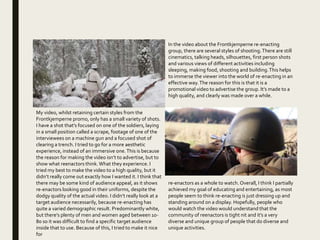 In the video about the Frontkjemperne re-enacting
group, there are several styles of shooting.There are still
cinematics, talking heads, silhouettes, first person shots
and various views of different activities including
sleeping, making food, shooting and building.This helps
to immerse the viewer into the world of re-enacting in an
effective way.The reason for this is that it is a
promotional video to advertise the group. It’s made to a
high quality, and clearly was made over a while.
My video, whilst retaining certain styles from the
Frontkjemperne promo, only has a small variety of shots.
I have a shot that’s focused on one of the soldiers, laying
in a small position called a scrape, footage of one of the
interviewees on a machine gun and a focused shot of
clearing a trench. I tried to go for a more aesthetic
experience, instead of an immersive one.This is because
the reason for making the video isn’t to advertise, but to
show what reenactors think.What they experience. I
tried my best to make the video to a high quality, but it
didn’t really come out exactly how I wanted it. I think that
there may be some kind of audience appeal, as it shows
re-enactors looking good in their uniforms, despite the
dodgy quality of the actual video. I didn’t really look at a
target audience necessarily, because re-enacting has
quite a varied demographic result. Predominantly white,
but there’s plenty of men and women aged between 10-
80 so it was difficult to find a specific target audience
inside that to use. Because of this, I tried to make it nice
for
re-enactors as a whole to watch.Overall, I think I partially
achieved my goal of educating and entertaining, as most
people seem to think re-enacting is just dressing up and
standing around on a display. Hopefully, people who
would watch the video would understand that the
community of reenactors is tight nit and it’s a very
diverse and unique group of people that do diverse and
unique activities.
 