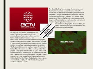 TheGlobalCycling Network is a professional network
that features tutorials, news and testing videos for
cyclists around the world. Because they’re professional,
they have a budget to make a fancy, animated title card.
This is much better than a still card, as it hits the ”Flow”.
Viewers aren’t bored of a flat, non moving graphic, and
they’re not frustrated by an overly complex animation. It
runs directly along the flow line shown by
the red line on the graphic. Because of this, the
title is interesting enough that viewers will stay
around for the actual video.
My own title card is quite uninteresting as it
doesn’t have anything going on. It’s not
animated, doesn’t use many colours and the
font is moderately hard to read. I feel
that it drops into the ”Boredom” section of the graphic,
shown by the green line.There is the possibility to make
it interesting by perhaps animating some king of rustling,
as if the camouflage is actually concealing something.
The font could be easier to read and larger.And overall, I
feel as if the title card is one of the weaker point of the
project. I only spent a few minutes on it, as I didn’t want
to spend too much time focusing on something that was
only a few seconds long. Unfortunately, that was a major
oversight as it may have effected the overall outcome.
Unlike the GCN, I don’t have the budget to make a fancy,
animated title card, but if I did I think that my project
would be better as a whole.
 