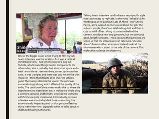 Talking heads interview tend to have a very specific style
that’s quite easy to replicate. In the video “What It's Like
Working As a Fire Lookout: Lots of AloneTime” Shirley
Payne, a fire lookout, is interviewed about her job.The
set up is simple, there’s an establishing shot and then it
cuts to a still of her talking to someone behind the
camera.You don’t hear any questions, but she gives out
good, lengthy answers.This is because the questions are
set up so that the interviewee can talk more. She also
doesn’t look into the camera and instead looks at the
interviewer who is stood to the side of the camera.This
makes the audience the observers.
One of the bigger issues whilst trying to film my talk
heads interview was the location.As it was a tactical
immersion event, I had to film inside of a dug out
foxhole, which made things harder.Compared to the
other video, which probably had a fair bit of space and at
least two or three crew members, my set up was rather
basic. It was cramped and there was only me on the crew.
However, I think that despite all of that, the setup is
good.The main problem is the sound.The wind was
overwhelmingly strong which effected the quality of the
audio.The position of the camera works due to where the
interviewee and interviewer are. It makes the whole thing
a bit more personal and friendly, whereas the interview
with Shirley is quite impersonal. Contextually, my own
interview was about why Mark does re-enacting. His
answers really helped expand on that personal feeling
that’s in the interview. Especially when he talks about his
childhood making Airfix tanks.
 