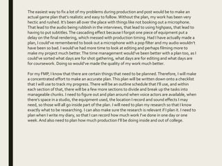 The easiest way to fix a lot of my problems during production and post would be to make an
actual game plan that’s realistic and easy to follow. Without the plan, my work has been very
hectic and rushed. It’s been all over the place with things like not booking out a microphone.
That lead to the audio being rubbish in the interviews, that lead to using highpass, that lead to
having to put subtitles.The cascading effect because I forgot one piece of equipment put a
delay on the final rendering, which messed with production timing. Had I have actually made a
plan, I could’ve remembered to book out a microphone with a pop filter and my audio wouldn’t
have been so bad. I would’ve had more time to look at editing and perhaps filming more to
make my project much better.The time management would’ve been better with a plan too, as I
could’ve sorted what days are for shot gathering, what days are for editing and what days are
for coursework. Doing so would’ve made the quality of my work much better.
For my FMP, I know that there are certain things that need to be planned.Therefore, I will make
a concentrated effort to make an accurate plan.This plan will be written down onto a checklist
that I will use to track my progress.There will be an outline schedule that I’ll use, and within
each section of that, there will be a few more sections to divide and break up the tasks into
manageable chunks. I need to figure out and plan around when voice actors are available, when
there’s space in a studio, the equipment used, the location I record and sound effects I may
need, so those will all go inside part of the plan. I will need to plan my research so that I know
exactly what to be researching. I can also make sure the research is relevant if I plan it. I need to
plan when I write my diary, so that I can record how much work I’ve done in one day or one
week. And also need to plan how much production I’ll be doing inside and out of college.
 