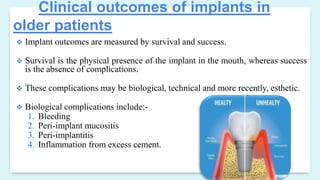 Clinical outcomes of implants in
older patients
 Implant outcomes are measured by survival and success.
 Survival is the physical presence of the implant in the mouth, whereas success
is the absence of complications.
 These complications may be biological, technical and more recently, esthetic.
 Biological complications include:-
1. Bleeding
2. Peri-implant mucositis
3. Peri-implantitis
4. Inflammation from excess cement.
 