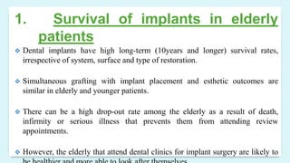 1. Survival of implants in elderly
patients
 Dental implants have high long-term (10years and longer) survival rates,
irrespective of system, surface and type of restoration.
 Simultaneous grafting with implant placement and esthetic outcomes are
similar in elderly and younger patients.
 There can be a high drop-out rate among the elderly as a result of death,
infirmity or serious illness that prevents them from attending review
appointments.
 However, the elderly that attend dental clinics for implant surgery are likely to
 