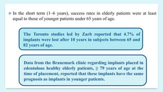  In the short term (1–6 years), success rates in elderly patients were at least
equal to those of younger patients under 65 years of age.
The Toronto studies led by Zarb reported that 4.7% of
implants were lost after 10 years in subjects between 65 and
82 years of age.
Data from the Branemark clinic regarding implants placed in
edentulous healthy elderly patients, ≥ 79 years of age at the
time of placement, reported that these implants have the same
prognosis as implants in younger patients.
 