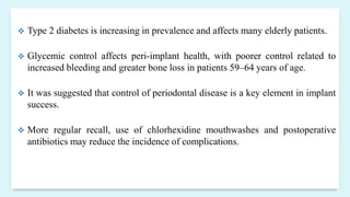  Type 2 diabetes is increasing in prevalence and affects many elderly patients.
 Glycemic control affects peri-implant health, with poorer control related to
increased bleeding and greater bone loss in patients 59–64 years of age.
 It was suggested that control of periodontal disease is a key element in implant
success.
 More regular recall, use of chlorhexidine mouthwashes and postoperative
antibiotics may reduce the incidence of complications.
 