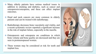  Many elderly patients have serious medical issues in
addition to smoking and diabetes, such as cancer and
osteoporosis/osteopenia, and these can affect implant
outcomes.
 Head and neck cancers are more common in elderly
patients and can be treated with radiotherapy.
 Radiotherapy decreases bone vascularity and vitality, and
a recent systematic review reported a significant increase
in the risk of implant failure, especially in the maxilla.
 Osteoporosis and osteopenia are conditions in which
bone volume and bone quality are decreased and they are
seen in postmenopausal women.
 These women may be considered at risk for tooth and
implant loss.
 