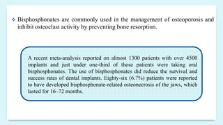  Bisphosphonates are commonly used in the management of osteoporosis and
inhibit osteoclast activity by preventing bone resorption.
A recent meta-analysis reported on almost 1300 patients with over 4500
implants and just under one-third of those patients were taking oral
bisphosphonates. The use of bisphosphonates did reduce the survival and
success rates of dental implants. Eighty-six (6.7%) patients were reported
to have developed bisphosphonate-related osteonecrosis of the jaws, which
lasted for 16–72 months.
 