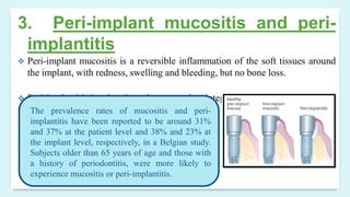 3. Peri-implant mucositis and peri-
implantitis
 Peri-implant mucositis is a reversible inflammation of the soft tissues around
the implant, with redness, swelling and bleeding, but no bone loss.
 Peri-implantitis involves bone loss around an integrated fixture.
The prevalence rates of mucositis and peri-
implantitis have been reported to be around 31%
and 37% at the patient level and 38% and 23% at
the implant level, respectively, in a Belgian study.
Subjects older than 65 years of age and those with
a history of periodontitis, were more likely to
experience mucositis or peri-implantitis.
 