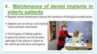 4. Maintenance of dental implants in
elderly patients
 Regular annual maintenance reduces the incidence of biological complications.
 Implants are not always well cleaned by elderly patients as a result of impaired
vision and lack of dexterity.
 Oral hygiene of elderly patients
in aged-care homes can also be poor,
especially if the patient is reliant on
the staff to provide their oral hygiene.
 