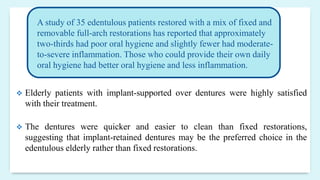  Elderly patients with implant-supported over dentures were highly satisfied
with their treatment.
 The dentures were quicker and easier to clean than fixed restorations,
suggesting that implant-retained dentures may be the preferred choice in the
edentulous elderly rather than fixed restorations.
A study of 35 edentulous patients restored with a mix of fixed and
removable full-arch restorations has reported that approximately
two-thirds had poor oral hygiene and slightly fewer had moderate-
to-severe inflammation. Those who could provide their own daily
oral hygiene had better oral hygiene and less inflammation.
 