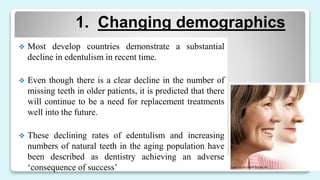 1. Changing demographics
 Most develop countries demonstrate a substantial
decline in edentulism in recent time.
 Even though there is a clear decline in the number of
missing teeth in older patients, it is predicted that there
will continue to be a need for replacement treatments
well into the future.
 These declining rates of edentulism and increasing
numbers of natural teeth in the aging population have
been described as dentistry achieving an adverse
‘consequence of success’
 