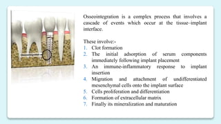 Osseointegration is a complex process that involves a
cascade of events which occur at the tissue–implant
interface.
These involve:-
1. Clot formation
2. The initial adsorption of serum components
immediately following implant placement
3. An immune-inflammatory response to implant
insertion
4. Migration and attachment of undifferentiated
mesenchymal cells onto the implant surface
5. Cells proliferation and differentiation
6. Formation of extracellular matrix
7. Finally its mineralization and maturation
 