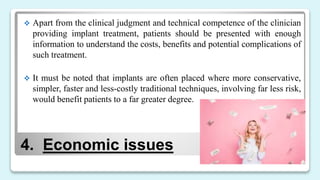 4. Economic issues
 Apart from the clinical judgment and technical competence of the clinician
providing implant treatment, patients should be presented with enough
information to understand the costs, benefits and potential complications of
such treatment.
 It must be noted that implants are often placed where more conservative,
simpler, faster and less-costly traditional techniques, involving far less risk,
would benefit patients to a far greater degree.
 