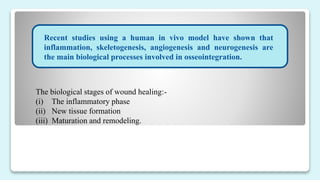 Recent studies using a human in vivo model have shown that
inflammation, skeletogenesis, angiogenesis and neurogenesis are
the main biological processes involved in osseointegration.
The biological stages of wound healing:-
(i) The inflammatory phase
(ii) New tissue formation
(iii) Maturation and remodeling.
 