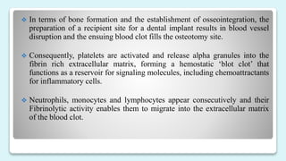  In terms of bone formation and the establishment of osseointegration, the
preparation of a recipient site for a dental implant results in blood vessel
disruption and the ensuing blood clot fills the osteotomy site.
 Consequently, platelets are activated and release alpha granules into the
fibrin rich extracellular matrix, forming a hemostatic ‘blot clot’ that
functions as a reservoir for signaling molecules, including chemoattractants
for inflammatory cells.
 Neutrophils, monocytes and lymphocytes appear consecutively and their
Fibrinolytic activity enables them to migrate into the extracellular matrix
of the blood clot.
 