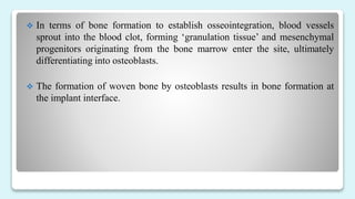  In terms of bone formation to establish osseointegration, blood vessels
sprout into the blood clot, forming ‘granulation tissue’ and mesenchymal
progenitors originating from the bone marrow enter the site, ultimately
differentiating into osteoblasts.
 The formation of woven bone by osteoblasts results in bone formation at
the implant interface.
 