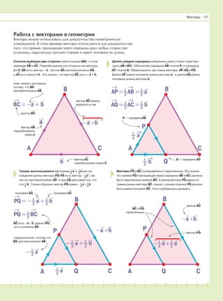 181716151413121110987654321 19 20
Работа с векторами в геометрии
Векторы можно использовать для доказательства геометрических
утверждений. В этом примере векторы используются для доказательства
того, что прямая, проходящая через середины двух любых сторон тре-
угольника, параллельна третьей стороне и имеет половину ее длины.
−
→
a +
→
b
Векторы І 21
Сначала выберем две стороны треугольника ABC, в этом
примере
→
AB и
→
AC. Переобозначим эти стороны как векторы
→
a и
→
b.
→
BA есть вектор –
→
a , так как
→
BA противоположно
→
AB,
а
→
AC есть просто
→
b . Это значит, что вектор
→
BC есть –
→
a +
→
b.
Далее найдем середины выбранных нами сторон треуголь-
ника (
→
AB и
→
BC). Обозначим середину
→
AB точкой Р, а середину
→
AC точкой Q. Образовалось три новых вектора:
→
AP,
→
AQ и
→
PQ.
Длина
→
AP равна половине длины вектора
→
a , а длина
→
AQ равна
половине длины вектора
→
b .
Теперь воспользуемся векторами 1
2
→
a и 1
2
→
a для на-
хождения длины вектора
→
PQ.
→
PA есть вектор − 1
2
→
a , так
как он противоположен
→
AP, а про
→
AQ уже известно, что
это 1
2
→
b . Таким образом, вектор
→
PQ равен − 1
2
→
a + 1
2
→
b.
Векторы
→
PQ и
→
BC сонаправлены и параллельны. Это значит,
что прямая
→
PQ (проходящая через середины
→
AB и
→
AC) должна
быть параллельна прямой
→
BC. А длина вектора
→
PQ равна по-
ловине длины вектора
→
BC, значит, и длина отрезка
→
PQ должна
быть равна половине
→
BC. Что и требовалось доказать.
А
В
С
→
a
→
b
→
BC = −
→
a +
→
b
знак «минус» поставлен
потому, что
→
BA
противоположно
→
AB
вектор
→
BC
вектор
→
AB
переобозначен
через
→
a
вектор
→
BC можно
выразить и так
А
В
С
1
–2
→
a
1
–2
→
b
→
АP = 1
–2
→
АB = 1
–2
→
a
Р — середина
→
AB
→
АQ = 1
–2
→
АC = 1
–2
→
b
Q
P
Q — середина
→
ACвектор
→
AC
переобозначен через
→
b
А
В
С1
–2
→
a
→
PQ = − 1
–2
→
a + 1
–2
→
b
отрицательное, потому что
→
BA противоположно
→
AB
→
PQ = 1
–2
→
BC
Q
P −
→
a +
→
b
− 1
–2
→
a + 1
–2
→
b
→
BC есть −
→
a +
→
b ,значит
→
PQ
есть половина
→
BC
половина
→
BA половина
→
AC
А
В
СQ
P
−
→
a +
→
b
− 1
–2
→
a + 1
–2
→
a
⎫
вектор
→
PQ
→
BC и
→
PQ
параллельны
вектор
→
BC
− 1
–2
→
a
⎭
⎫
⎭
 