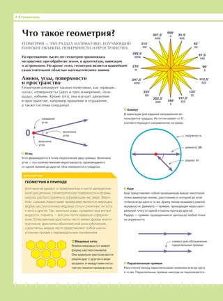 -1-2-3-4-5-6-7-8-9-10-11-12-13-14-15-16-17-18-19-20
Линии, углы, поверхности
и пространство
Геометрия оперирует такими понятиями, как «прямая»,
«угол», «поверхность» (двух и трех измерений), «пло-
щадь», «объем». Кроме того, она изучает движение
в пространстве, например вращение и отражение,
а также системы координат.
4 І Геометрия
реальный мир
Что такое геометрия?
ГЕОМЕТРИЯ — ЭТО РАЗДЕЛ МАТЕМАТИКИ, ИЗУЧАЮЩИЙ
ПЛОСКИЕ ОБЪЕКТЫ, ПОВЕРХНОСТИ И ПРОСТРАНСТВО.
На протяжении тысяч лет геометрия применялась
на практике: при обработке земли, в архитектуре, навигации
и астрономии. Но кроме этого, геометрия является важнейшей
самостоятельной областью математического знания.
Азимут
В навигации для задания направления ис-
пользуются градусы. Их отсчитывают от 0°,
соответствующего направлению на север.
ГЕОМЕТРИЯ В ПРИРОДЕ
Хотя многие думают о геометрии как о чисто математиче-
ской дисциплине, геометрические поверхности и формы
широко распространены в окружающем нас мире. Веро-
ятно, самыми известными примерами являются имеющие
форму шестиугольника медовые соты и снежинки, но есть
и много других. Так, капельки воды, пузырьки газа внутри
жидкости, планеты — все они почти идеально сфериче-
ские. Естественные кристаллы часто имеют форму много-
гранников: кристаллы обыкновенной соли кубические,
а кристаллы кварца часто представляют собой шести-
угольную призму с пирамидальным основанием.
Медовые соты
Ячейки медовых сот имеют
форму шестиугольников.
Они идеально располагаются
рядом друг с другом в виде
мозаики, и между ними не ос-
тается никаких промежутков.
Параллельные прямые
Расстояние между параллельными прямыми всегда одно
и то же. Параллельные прямые никогда не пересекаются.
Углы
Угол формируется в точке пересечения двух прямых. Величина
угла — это количественная мера поворота, производимого
от одной прямой до другой. Она измеряется в градусах.
Круг
Круг представляет собой проведенную вокруг некоторой
точки замкнутую линию, расстояние от которой до этой
точки всегда одно и то же. Длину линии называют длиной
окружности. Диаметр — прямая, проходящая через цент-
ральную точку от одной стороны круга до другой.
Радиус — прямая, проведенная от центра до любой точки
на окружности.
символ для обозначения
параллельных прямых
диаметр (d)
радиус (r)
окружность0 величина
угла
название
угла
вершина
угла
000°
N 22,5°
NNE
45°
NE
67,5°
ENE
292,5°
WNW
315°
NW
337,5°
NNW
90°
E
180°
S
202,5°
SWS
225°
SW
247,5°
WSW
157,5°
SES
135°
SE
112,5°
ESE
270°
W
 