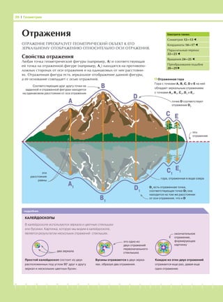 -1-2-3-4-5-6-7-8-9-10-11-12-13-14-15-16-17-18-19-20
Свойства отражения
Любая точка геометрической фигуры (например, А) и соответствующая
ей точка на отраженной фигуре (например, А1
) находятся на противопо-
ложных сторонах от оси отражения и на одинаковых от нее расстояни-
ях. Отраженная фигура есть зеркальное отображение данной фигуры,
а ее основание совпадает с осью отражения.
два зеркала
это одно из
двух отражений
первоначального
стеклышка
26 І Геометрия
Смотрите также:
Симметрия 12—13
Координаты 14—17
Параллельный перенос
22—23
Вращения 24—25
Преобразования подобия
28—29
Отражения
ОТРАЖЕНИЕ ПРЕОБРАЗУЕТ ГЕОМЕТРИЧЕСКИЙ ОБЪЕКТ К ЕГО
ЗЕРКАЛЬНОМУ ОТОБРАЖЕНИЮ ОТНОСИТЕЛЬНО ОСИ ОТРАЖЕНИЯ.
D1
есть отраженная точка,
соответствующая точке D; она
находится на том же расстоянии
от оси отражения, что и D
Отраженная гора
Гора с точками A, B, C, D и E на ней
обладает зеркальным отражением
с точками A1
, B1
, C1
, D1
и E1
.
окончательное
отражение,
формирующее
картинку
КАЛЕЙДОСКОПЫ
В калейдоскопе используются зеркала и цветные стеклышки
или бусинки. Картинка, которую мы видим в калейдоскопе,
является результатом нескольких отражений стеклышек.
подробнее
A
Простой калейдоскоп состоит из двух
расположенных под углом 90° друг к другу
зеркал и нескольких цветных бусин.
Бусины отражаются в двух зерка-
лах, образуя два отражения.
Каждое из этих двух отражений
отражается еще раз, давая еще
одно отражение.
B
D
C E
A1
B1
D1
C1
E1
точке D соответствует
отражение D1
Соответствующие друг другу точки на
заданной и отраженной фигурах находятся
на одинаковом расстоянии от оси отражения
ось
отражения
эти
расстояния
равны
гора, отраженная в воде озера
 