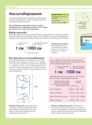 -1-2-3-4-5-6-7-8-9-10-11-12-13-14-15-16-17-18-19-20
Выбор масштаба
Чтобы нарисовать точный план крупного объекта, например моста, необходимо пропор-
ционально уменьшить его размеры. Прежде всего выберите единицы масштабирования,
например 10 м в каждом сантиметре. Теперь можно записать масштаб в виде отношения.
Как произвести масштабирование
В этом примере требуется изобразить в масштабе
баскетбольную площадку. Ее длина 30 м, а ширина
15 м. В центре площадки расположен круг радиусом
1 м, а вверху и внизу — два полукруга радиусом 5 м.
Сделайте сначала черновой эскиз, выписав действи-
тельные размеры площадки. Затем проведите точное
масштабирование.
Нарисуйте грубый эскиз, выписав действитель-
ные размеры. Определите наибольший размер
(30 м). Выберите подходящий масштаб, оттал-
киваясь от наибольшего размера и размеров
имеющегося для рисунка места.
Выберите подходящий масштаб и преобразуйте его
к отношению, используя удобные единицы, например сан-
тиметры. Теперь приведите к сантиметрам действительные
размеры площадки. Используйте масштаб для определения
соответствующих размеров на рисунке.
Так как требуется уместить 30 м (длина большей
стороны площадки) в пространстве размером менее
10 см, выберем удобную шкалу:
Преобразуем согласно отношению 1 : 500. Теперь
можно провести необходимые измерения.
30 І Геометрия
1 см : 1000 см
Смотрите также:
Преобразования подобия
28—29
Круг 62—63
Единицы измерения 90
Масштабирование
МАСШТАБИРОВАНИЕ ПОЗВОЛЯЕТ ИЗОБРАЗИТЬ
УМЕНЬШЕННЫЙ ИЛИ УВЕЛИЧЕННЫЙ ОБЪЕКТ,
СОБЛЮДАЯ ПРОПОРЦИИ.
действительная длина
(в см) объекта
длина (в см) на
рисунке
Масштаб как отношение
Масштабирование 10 м до
1 см можно записать в виде
отношения. Поскольку в мет-
ре 100 см, то 10 × 100 см =
= 1000 см.
Масштабирование может быть сделано в сторону
уменьшения, как в географической карте, или в сторону
увеличения, как в случае схемы микрочипа.
запись отношения
1 см : 1000 см
длина площадки = 3000 см : 500 = 6 см
ширина площадки =1500 см : 500 = 3 см
радиус центрального круга = 100 см : 500 = 0,2 см
радиус полукруга = 500 см : 500 = 1 см
действительные размеры
баскетбольной площадки
приведены к сантиметрам для
упрощения вычислений
длина на
рисунке
масштаб
единицы измерения
на рисунке
единицы измерения
реальной площадки
60 м
квадраты на
миллиметровой
бумаге
соответствуют
сантиметрам
30 м
3 м
5 м
5 м
радиус
1 м
 